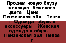 Продам новую блузу женскую, бежевого цвета › Цена ­ 3 500 - Пензенская обл., Пенза г. Одежда, обувь и аксессуары » Женская одежда и обувь   . Пензенская обл.,Пенза г.